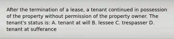 After the termination of a lease, a tenant continued in possession of the property without permission of the property owner. The tenant's status is: A. tenant at will B. lessee C. trespasser D. tenant at sufferance