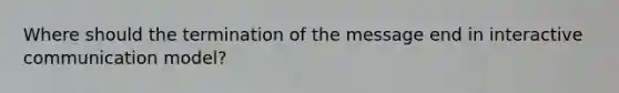 Where should the termination of the message end in interactive communication model?