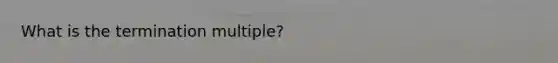 What is the termination multiple?