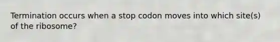 Termination occurs when a stop codon moves into which site(s) of the ribosome?