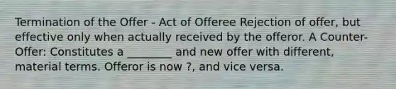 Termination of the Offer - Act of Offeree Rejection of offer, but effective only when actually received by the offeror. A Counter-Offer: Constitutes a ________ and new offer with different, material terms. Offeror is now ?, and vice versa.