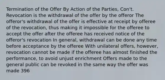 Termination of the Offer By Action of the Parties, Con't. Revocation is the withdrawal of the offer by the offeror The offeror's withdrawal of the offer is effective at receipt by offeree of the revocation, thus making it impossible for the offeree to accept the offer after the offeree has received notice of the offeror's revocation In general, withdrawal can be done any time before acceptance by the offeree With unilateral offers, however, revocation cannot be made if the offeree has almost finished the performance, to avoid unjust enrichment Offers made to the general public can be revoked in the same way the offer was made 396