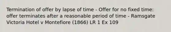 Termination of offer by lapse of time - Offer for no fixed time: offer terminates after a reasonable period of time - Ramsgate Victoria Hotel v Montefiore (1866) LR 1 Ex 109