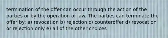 termination of the offer can occur through the action of the parties or by the operation of law. The parties can terminate the offer by: a) revocation b) rejection c) counteroffer d) revocation or rejection only e) all of the other choices