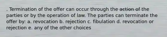 . Termination of the offer can occur through the action of the parties or by the operation of law. The parties can terminate the offer by: a. revocation b. rejection c. fibulation d. revocation or rejection e. any of the other choices