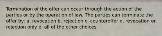 Termination of the offer can occur through the action of the parties or by the operation of law. The parties can terminate the offer by: a. revocation b. rejection c. counteroffer d. revocation or rejection only e. all of the other choices