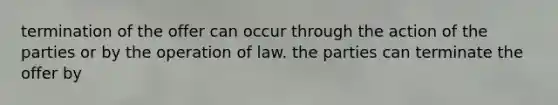 termination of the offer can occur through the action of the parties or by the operation of law. the parties can terminate the offer by