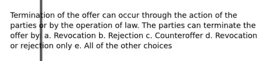 Termination of the offer can occur through the action of the parties or by the operation of law. The parties can terminate the offer by: a. Revocation b. Rejection c. Counteroffer d. Revocation or rejection only e. All of the other choices