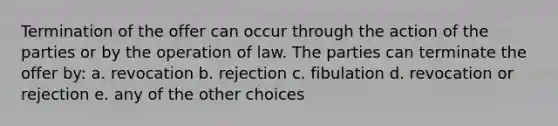 Termination of the offer can occur through the action of the parties or by the operation of law. The parties can terminate the offer by: a. revocation b. rejection c. fibulation d. revocation or rejection e. any of the other choices