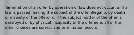 Termination of an offer by operation of law does not occur: a. if a law is passed making the subject of the offer illegal b. by death or insanity of the offeror c. if the subject matter of the offer is destroyed d. by physical incapacity of the offeree e. all of the other choices are correct and termination occurs