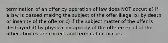 termination of an offer by operation of law does NOT occur: a) if a law is passed making the subject of the offer illegal b) by death or insanity of the offeror c) if the subject matter of the offer is destroyed d) by physical incapacity of the offeree e) all of the other choices are correct and termination occurs