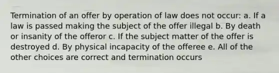 Termination of an offer by operation of law does not occur: a. If a law is passed making the subject of the offer illegal b. By death or insanity of the offeror c. If the subject matter of the offer is destroyed d. By physical incapacity of the offeree e. All of the other choices are correct and termination occurs