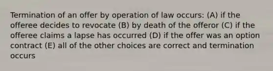 Termination of an offer by operation of law occurs: (A) if the offeree decides to revocate (B) by death of the offeror (C) if the offeree claims a lapse has occurred (D) if the offer was an option contract (E) all of the other choices are correct and termination occurs