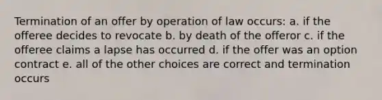 Termination of an offer by operation of law occurs: a. if the offeree decides to revocate b. by death of the offeror c. if the offeree claims a lapse has occurred d. if the offer was an option contract e. all of the other choices are correct and termination occurs