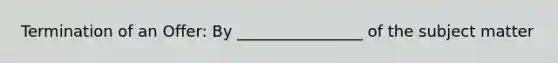 Termination of an Offer: By ________________ of the subject matter