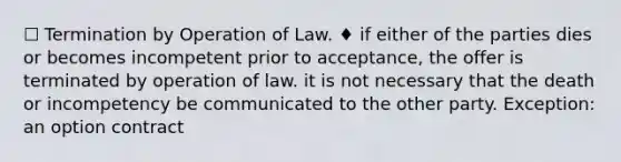 ☐ Termination by Operation of Law. ♦ if either of the parties dies or becomes incompetent prior to acceptance, the offer is terminated by operation of law. it is not necessary that the death or incompetency be communicated to the other party. Exception: an option contract