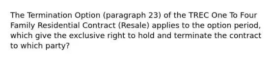 The Termination Option (paragraph 23) of the TREC One To Four Family Residential Contract (Resale) applies to the option period, which give the exclusive right to hold and terminate the contract to which party?