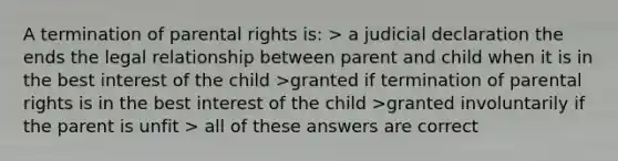 A termination of parental rights is: > a judicial declaration the ends the legal relationship between parent and child when it is in the best interest of the child >granted if termination of parental rights is in the best interest of the child >granted involuntarily if the parent is unfit > all of these answers are correct