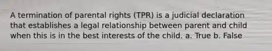 A termination of parental rights (TPR) is a judicial declaration that establishes a legal relationship between parent and child when this is in the best interests of the child. a. True b. False