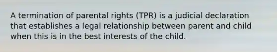 A termination of parental rights (TPR) is a judicial declaration that establishes a legal relationship between parent and child when this is in the best interests of the child.