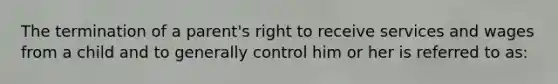 The termination of a parent's right to receive services and wages from a child and to generally control him or her is referred to as: