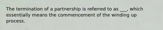 The termination of a partnership is referred to as ___, which essentially means the commencement of the winding up process.