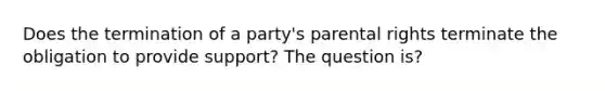 Does the termination of a party's parental rights terminate the obligation to provide support? The question is?