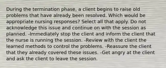 During the termination phase, a client begins to raise old problems that have already been resolved. Which would be appropriate nursing responses? Select all that apply. Do not acknowledge this issue and continue on with the session as planned. -Immediately stop the client and inform the client that the nurse is running the session. -Review with the client the learned methods to control the problems. -Reassure the client that they already covered these issues. -Get angry at the client and ask the client to leave the session.