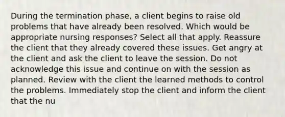 During the termination phase, a client begins to raise old problems that have already been resolved. Which would be appropriate nursing responses? Select all that apply. Reassure the client that they already covered these issues. Get angry at the client and ask the client to leave the session. Do not acknowledge this issue and continue on with the session as planned. Review with the client the learned methods to control the problems. Immediately stop the client and inform the client that the nu