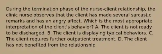 During the termination phase of the nurse-client relationship, the clinic nurse observes that the client has made several sarcastic remarks and has an angry affect. Which is the most appropriate interpretation of the client's behavior? A. The client is not ready to be discharged. B. The client is displaying typical behaviors. C. The client requires further outpatient treatment. D. The client has not benefited from the relationship