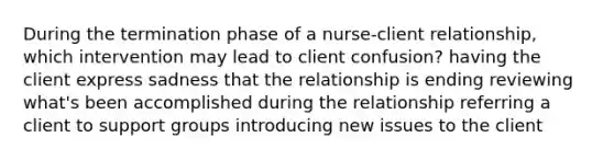 During the termination phase of a nurse-client relationship, which intervention may lead to client confusion? having the client express sadness that the relationship is ending reviewing what's been accomplished during the relationship referring a client to support groups introducing new issues to the client