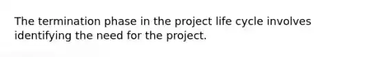 The termination phase in the project life cycle involves identifying the need for the project.