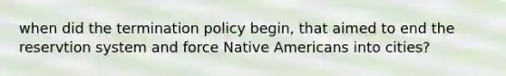 when did the termination policy begin, that aimed to end the reservtion system and force <a href='https://www.questionai.com/knowledge/k3QII3MXja-native-americans' class='anchor-knowledge'>native americans</a> into cities?