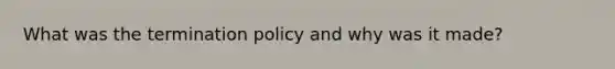 What was the termination policy and why was it made?