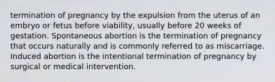 termination of pregnancy by the expulsion from the uterus of an embryo or fetus before viability, usually before 20 weeks of gestation. Spontaneous abortion is the termination of pregnancy that occurs naturally and is commonly referred to as miscarriage. Induced abortion is the intentional termination of pregnancy by surgical or medical intervention.