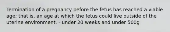 Termination of a pregnancy before the fetus has reached a viable age; that is, an age at which the fetus could live outside of the uterine environment. - under 20 weeks and under 500g