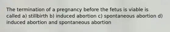 The termination of a pregnancy before the fetus is viable is called a) stillbirth b) induced abortion c) spontaneous abortion d) induced abortion and spontaneous abortion