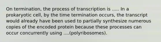 On termination, the process of transcription is ..... In a prokaryotic cell, by the time termination occurs, the transcript would already have been used to partially synthesize numerous copies of the encoded protein because these processes can occur concurrently using ....(polyribosomes).