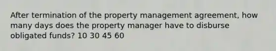 After termination of the property management agreement, how many days does the property manager have to disburse obligated funds? 10 30 45 60