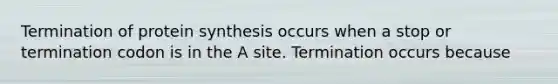 Termination of protein synthesis occurs when a stop or termination codon is in the A site. Termination occurs because