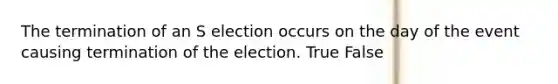 The termination of an S election occurs on the day of the event causing termination of the election. True False