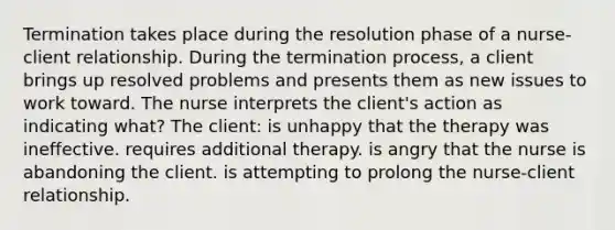 Termination takes place during the resolution phase of a nurse-client relationship. During the termination process, a client brings up resolved problems and presents them as new issues to work toward. The nurse interprets the client's action as indicating what? The client: is unhappy that the therapy was ineffective. requires additional therapy. is angry that the nurse is abandoning the client. is attempting to prolong the nurse-client relationship.