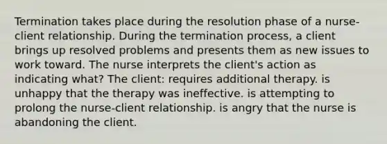 Termination takes place during the resolution phase of a nurse-client relationship. During the termination process, a client brings up resolved problems and presents them as new issues to work toward. The nurse interprets the client's action as indicating what? The client: requires additional therapy. is unhappy that the therapy was ineffective. is attempting to prolong the nurse-client relationship. is angry that the nurse is abandoning the client.