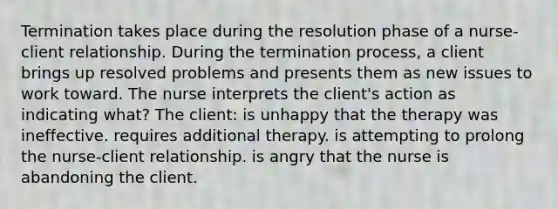 Termination takes place during the resolution phase of a nurse-client relationship. During the termination process, a client brings up resolved problems and presents them as new issues to work toward. The nurse interprets the client's action as indicating what? The client: is unhappy that the therapy was ineffective. requires additional therapy. is attempting to prolong the nurse-client relationship. is angry that the nurse is abandoning the client.