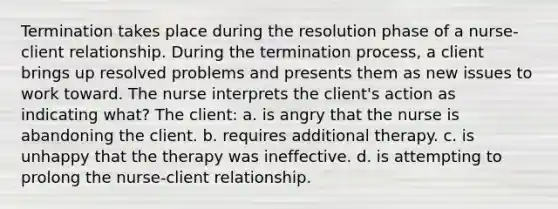 Termination takes place during the resolution phase of a nurse-client relationship. During the termination process, a client brings up resolved problems and presents them as new issues to work toward. The nurse interprets the client's action as indicating what? The client: a. is angry that the nurse is abandoning the client. b. requires additional therapy. c. is unhappy that the therapy was ineffective. d. is attempting to prolong the nurse-client relationship.