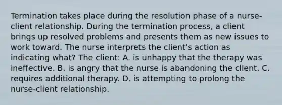 Termination takes place during the resolution phase of a nurse-client relationship. During the termination process, a client brings up resolved problems and presents them as new issues to work toward. The nurse interprets the client's action as indicating what? The client: A. is unhappy that the therapy was ineffective. B. is angry that the nurse is abandoning the client. C. requires additional therapy. D. is attempting to prolong the nurse-client relationship.