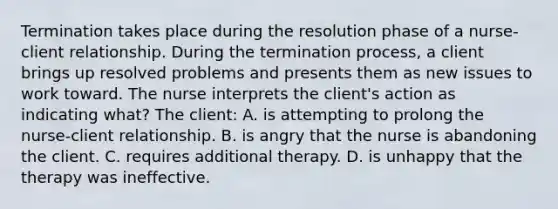 Termination takes place during the resolution phase of a nurse-client relationship. During the termination process, a client brings up resolved problems and presents them as new issues to work toward. The nurse interprets the client's action as indicating what? The client: A. is attempting to prolong the nurse-client relationship. B. is angry that the nurse is abandoning the client. C. requires additional therapy. D. is unhappy that the therapy was ineffective.