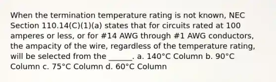 When the termination temperature rating is not known, NEC Section 110.14(C)(1)(a) states that for circuits rated at 100 amperes or less, or for #14 AWG through #1 AWG conductors, the ampacity of the wire, regardless of the temperature rating, will be selected from the ______. a. 140°C Column b. 90°C Column c. 75°C Column d. 60°C Column