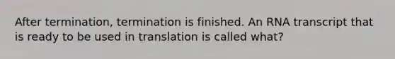 After termination, termination is finished. An RNA transcript that is ready to be used in translation is called what?