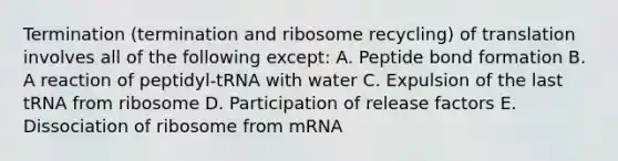 Termination (termination and ribosome recycling) of translation involves all of the following except: A. Peptide bond formation B. A reaction of peptidyl-tRNA with water C. Expulsion of the last tRNA from ribosome D. Participation of release factors E. Dissociation of ribosome from mRNA